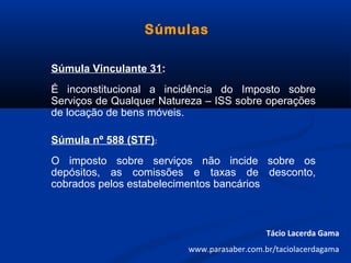 Súmulas
Súmula Vinculante 31:
É inconstitucional a incidência do Imposto sobre
Serviços de Qualquer Natureza – ISS sobre operações
de locação de bens móveis.
Súmula nº 588 (STF):
O imposto sobre serviços não incide sobre os
depósitos, as comissões e taxas de desconto,
cobrados pelos estabelecimentos bancários
Tácio Lacerda Gama
www.parasaber.com.br/taciolacerdagama
 
