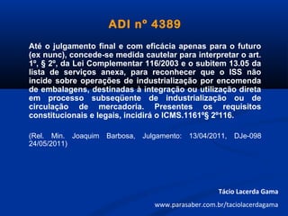 ADI nº 4389
Até o julgamento final e com eficácia apenas para o futuro
(ex nunc), concede-se medida cautelar para interpretar o art.
1º, § 2º, da Lei Complementar 116/2003 e o subitem 13.05 da
lista de serviços anexa, para reconhecer que o ISS não
incide sobre operações de industrialização por encomenda
de embalagens, destinadas à integração ou utilização direta
em processo subseqüente de industrialização ou de
circulação de mercadoria. Presentes os requisitos
constitucionais e legais, incidirá o ICMS.1161º§ 2º116.
(Rel. Min. Joaquim Barbosa, Julgamento: 13/04/2011, DJe-098
24/05/2011)
Tácio Lacerda Gama
www.parasaber.com.br/taciolacerdagama
 