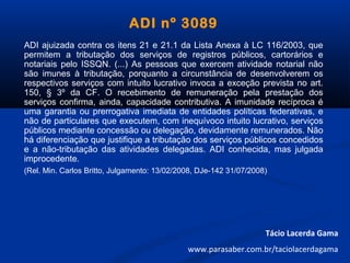 ADI nº 3089
ADI ajuizada contra os itens 21 e 21.1 da Lista Anexa à LC 116/2003, que
permitem a tributação dos serviços de registros públicos, cartorários e
notariais pelo ISSQN. (...) As pessoas que exercem atividade notarial não
são imunes à tributação, porquanto a circunstância de desenvolverem os
respectivos serviços com intuito lucrativo invoca a exceção prevista no art.
150, § 3º da CF. O recebimento de remuneração pela prestação dos
serviços confirma, ainda, capacidade contributiva. A imunidade recíproca é
uma garantia ou prerrogativa imediata de entidades políticas federativas, e
não de particulares que executem, com inequívoco intuito lucrativo, serviços
públicos mediante concessão ou delegação, devidamente remunerados. Não
há diferenciação que justifique a tributação dos serviços públicos concedidos
e a não-tributação das atividades delegadas. ADI conhecida, mas julgada
improcedente.
(Rel. Min. Carlos Britto, Julgamento: 13/02/2008, DJe-142 31/07/2008)
Tácio Lacerda Gama
www.parasaber.com.br/taciolacerdagama
 