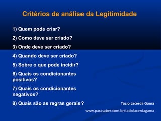 Critérios de análise da Legitimidade
1) Quem pode criar?
2) Como deve ser criado?
3) Onde deve ser criado?
4) Quando deve ser criado?
5) Sobre o que pode incidir?
6) Quais os condicionantes
positivos?
7) Quais os condicionantes
negativos?
8) Quais são as regras gerais? Tácio Lacerda Gama
www.parasaber.com.br/taciolacerdagama
 