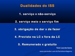 Dualidades do ISS
1. serviço x não-serviço
2. serviço meio x serviço fim
3. obrigação de dar x de fazer
4. Previsto na LC x fora da LC
5. Remunerado x gratuito
Tácio Lacerda Gama
www.parasaber.com.br/taciolacerdagama
 