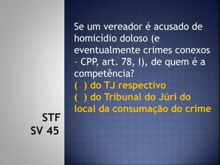 Se um vereador é acusado de
homicídio doloso (e
eventualmente crimes conexos
– CPP, art. 78, I), de quem é a
competência?
( ) do TJ respectivo
( ) do Tribunal do Júri do
local da consumação do crime
STF
SV 45
 