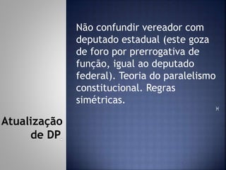 Não confundir vereador com
deputado estadual (este goza
de foro por prerrogativa de
função, igual ao deputado
federal). Teoria do paralelismo
constitucional. Regras
simétricas.

Atualização
de DP
 