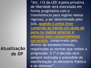 “Art. 112 da LEP. A pena privativa
de liberdade será executada em
forma progressiva com a
transferência para regime menos
rigoroso, a ser determinada pelo
juiz, quando o preso tiver
cumprido ao menos um sexto da
pena no regime anterior e
ostentar bom comportamento
carcerário, comprovado pelo
diretor do estabelecimento,
respeitadas as normas que vedam a
progressão. § 1º A decisão será
sempre motivada e precedida de
manifestação do Ministério Público
e do defensor”.
Atualização
de DP
 