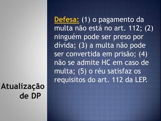 Defesa: (1) o pagamento da
multa não está no art. 112; (2)
ninguém pode ser preso por
dívida; (3) a multa não pode
ser convertida em prisão; (4)
não se admite HC em caso de
multa; (5) o réu satisfaz os
requisitos do art. 112 da LEP.
Atualização
de DP
 