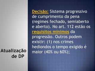Decisão: Sistema progressivo
de cumprimento da pena
(regimes fechado, semiaberto
e aberto). No art. 112 estão os
requisitos mínimos da
progressão. Outros podem
existir: (1) nos crimes
hediondos o tempo exigido é
maior (40% ou 60%);Atualização
de DP
 
