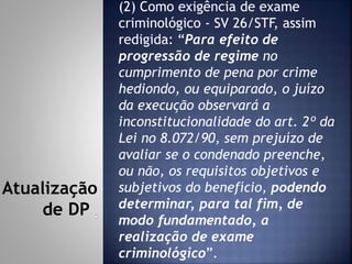 (2) Como exigência de exame
criminológico - SV 26/STF, assim
redigida: “Para efeito de
progressão de regime no
cumprimento de pena por crime
hediondo, ou equiparado, o juízo
da execução observará a
inconstitucionalidade do art. 2º da
Lei no 8.072/90, sem prejuízo de
avaliar se o condenado preenche,
ou não, os requisitos objetivos e
subjetivos do benefício, podendo
determinar, para tal fim, de
modo fundamentado, a
realização de exame
criminológico”.
Atualização
de DP
 