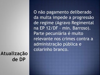 O não pagamento deliberado
da multa impede a progressão
de regime (Agravo Regimental
na EP 12/DF – min. Barroso).
Parte pecuniária é muito
relevante nos crimes contra a
administração pública e
colarinho branco.
Atualização
de DP
 