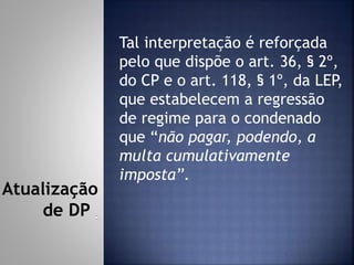 Tal interpretação é reforçada
pelo que dispõe o art. 36, § 2º,
do CP e o art. 118, § 1º, da LEP,
que estabelecem a regressão
de regime para o condenado
que “não pagar, podendo, a
multa cumulativamente
imposta”.
Atualização
de DP
 