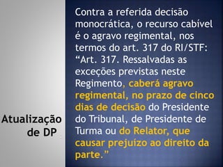 Contra a referida decisão
monocrática, o recurso cabível
é o agravo regimental, nos
termos do art. 317 do RI/STF:
“Art. 317. Ressalvadas as
exceções previstas neste
Regimento, caberá agravo
regimental, no prazo de cinco
dias de decisão do Presidente
do Tribunal, de Presidente de
Turma ou do Relator, que
causar prejuízo ao direito da
parte.”
Atualização
de DP
 