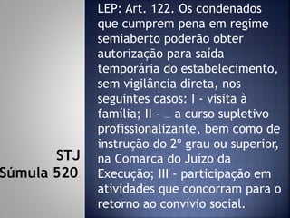 LEP: Art. 122. Os condenados
que cumprem pena em regime
semiaberto poderão obter
autorização para saída
temporária do estabelecimento,
sem vigilância direta, nos
seguintes casos: I - visita à
família; II - frequência a curso supletivo
profissionalizante, bem como de
instrução do 2º grau ou superior,
na Comarca do Juízo da
Execução; III - participação em
atividades que concorram para o
retorno ao convívio social.
STJ
Súmula 520
 