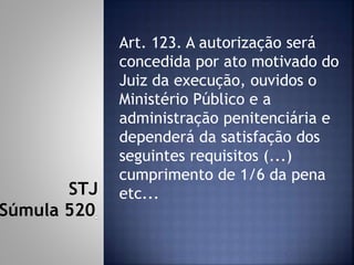 Art. 123. A autorização será
concedida por ato motivado do
Juiz da execução, ouvidos o
Ministério Público e a
administração penitenciária e
dependerá da satisfação dos
seguintes requisitos (...)
cumprimento de 1/6 da pena
etc...STJ
Súmula 520
 