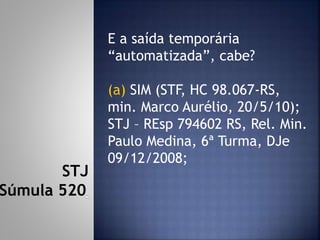 E a saída temporária
“automatizada”, cabe?
(a) SIM (STF, HC 98.067-RS,
min. Marco Aurélio, 20/5/10);
STJ – REsp 794602 RS, Rel. Min.
Paulo Medina, 6ª Turma, DJe
09/12/2008;
STJ
Súmula 520
 