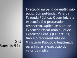 Execução da pena de multa não
paga. Competência: Vara da
Fazenda Pública. Quem inicia a
execução é o procurador
respectivo. Aplica-se a Lei de
Execução Fiscal (não a Lei de
Execução Penal) (CP, art. 51).
Não é o representante do
Ministério Público o legitimado
para iniciar a execução do
valor da multa.
STJ
Súmula 521
 