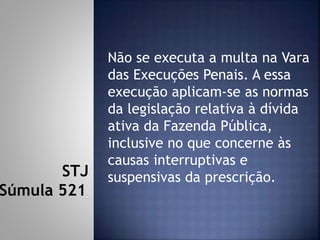Não se executa a multa na Vara
das Execuções Penais. A essa
execução aplicam-se as normas
da legislação relativa à dívida
ativa da Fazenda Pública,
inclusive no que concerne às
causas interruptivas e
suspensivas da prescrição.STJ
Súmula 521
 