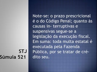 Note-se: o prazo prescricional
é o do Código Penal; quanto às
causas in- terruptivas e
suspensivas segue-se a
legislação da execução fiscal.
Em suma: toda multa estatal é
executada pela Fazenda
Pública, por se tratar de cré-
dito seu.
STJ
Súmula 521
 