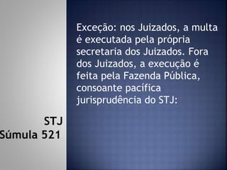 Exceção: nos Juizados, a multa
é executada pela própria
secretaria dos Juizados. Fora
dos Juizados, a execução é
feita pela Fazenda Pública,
consoante pacífica
jurisprudência do STJ:
STJ
Súmula 521
 