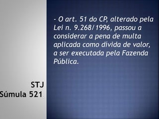- O art. 51 do CP, alterado pela
Lei n. 9.268/1996, passou a
considerar a pena de multa
aplicada como dívida de valor,
a ser executada pela Fazenda
Pública.
STJ
Súmula 521
 