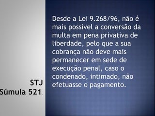 Desde a Lei 9.268/96, não é
mais possível a conversão da
multa em pena privativa de
liberdade, pelo que a sua
cobrança não deve mais
permanecer em sede de
execução penal, caso o
condenado, intimado, não
efetuasse o pagamento.STJ
Súmula 521
 