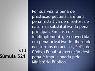 Por sua vez, a pena de
prestação pecuniária é uma
pena restritiva de direitos, de
natureza substitutiva da pena
principal. Em caso de
inadimplemento, é convertida
em pena privativa de liberdade
nos termos do art. 44, § 4°, do
Código Penal. A execução desta
pena é impulsionada pelo
Ministério Público.
STJ
Súmula 521
 