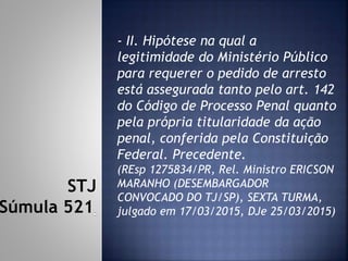 - II. Hipótese na qual a
legitimidade do Ministério Público
para requerer o pedido de arresto
está assegurada tanto pelo art. 142
do Código de Processo Penal quanto
pela própria titularidade da ação
penal, conferida pela Constituição
Federal. Precedente.
(REsp 1275834/PR, Rel. Ministro ERICSON
MARANHO (DESEMBARGADOR
CONVOCADO DO TJ/SP), SEXTA TURMA,
julgado em 17/03/2015, DJe 25/03/2015)
STJ
Súmula 521
 