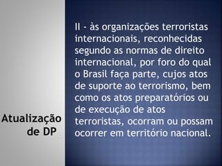 II - às organizações terroristas
internacionais, reconhecidas
segundo as normas de direito
internacional, por foro do qual
o Brasil faça parte, cujos atos
de suporte ao terrorismo, bem
como os atos preparatórios ou
de execução de atos
terroristas, ocorram ou possam
ocorrer em território nacional.
Atualização
de DP
 
