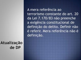 A mera referência ao
terrorismo constante do art. 20
da Lei 7.170/83 não preenche
a exigência constitucional de
definição do delito. Definir não
é referir. Mera referência não é
definição.
Atualização
de DP
 