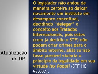 O legislador não andou de
maneira certeira ao deixar
novamente um instituto em
desamparo conceitual,
decidindo “delegar” o
conceito aos Tratados
Internacionais, pois estes
(com já decidiu o STF) não
podem criar crimes para o
âmbito interno, aliás se isso
fosse possível violaria o
princípio da legalidade em sua
virtude lex Populi (STF HC
96.007).
Atualização
de DP
 