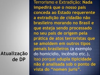 Terrorismo e Extradição: Nada
impedirá que o nosso país
conceda ao Estado requerente
a extradição de cidadão não
brasileiro morando no Brasil e
que esteja sendo processado
no seu país de origem pela
prática de atos terroristas que
se amoldem em outros tipos
penais brasileiros (a exemplo
do homicídio, incêndio etc.),
isso porque adupla tipicidade
não é analisada sob o ponto de
vista do “nomen juris”.
Atualização
de DP
 