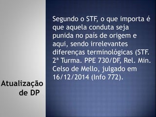 Segundo o STF, o que importa é
que aquela conduta seja
punida no país de origem e
aqui, sendo irrelevantes
diferenças terminológicas (STF.
2ª Turma. PPE 730/DF, Rel. Min.
Celso de Mello, julgado em
16/12/2014 (Info 772).
Atualização
de DP
 