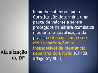 Incumbe salientar que a
Constituição determina uma
pauta de valores a serem
protegidos na esfera doméstica
mediante a qualificação da
prática doterrorismo como
delito inafiançável e
insuscetível de clemência
soberana do Estado (CF/88,
artigo 5º, XLIII)
Atualização
de DP
 