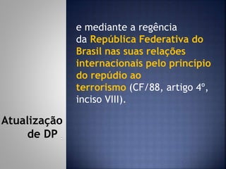 e mediante a regência
da República Federativa do
Brasil nas suas relações
internacionais pelo princípio
do repúdio ao
terrorismo (CF/88, artigo 4º,
inciso VIII).
Atualização
de DP
 
