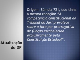 Origem: Súmula 721, que tinha
a mesma redação: “A
competência constitucional do
Tribunal do Júri prevalece
sobre o foro por prerrogativa
de função estabelecido
exclusivamente pela
Constituição Estadual”.
Atualização
de DP
 