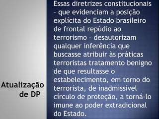 Essas diretrizes constitucionais
– que evidenciam a posição
explícita do Estado brasileiro
de frontal repúdio ao
terrorismo – desautorizam
qualquer inferência que
buscasse atribuir às práticas
terroristas tratamento benigno
de que resultasse o
estabelecimento, em torno do
terrorista, de inadmissível
círculo de proteção, a torná-lo
imune ao poder extradicional
do Estado.
Atualização
de DP
 