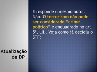 E responde o mesmo autor:
Não. O terrorismo não pode
ser considerado “crime
político” e enquadrado no art.
5º, LII.. Veja como já decidiu o
STF:
Atualização
de DP
 