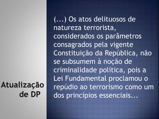 (...) Os atos delituosos de
natureza terrorista,
considerados os parâmetros
consagrados pela vigente
Constituição da República, não
se subsumem à noção de
criminalidade política, pois a
Lei Fundamental proclamou o
repúdio ao terrorismo como um
dos princípios essenciais...
Atualização
de DP
 