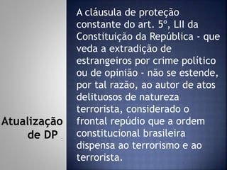 A cláusula de proteção
constante do art. 5º, LII da
Constituição da República - que
veda a extradição de
estrangeiros por crime político
ou de opinião - não se estende,
por tal razão, ao autor de atos
delituosos de natureza
terrorista, considerado o
frontal repúdio que a ordem
constitucional brasileira
dispensa ao terrorismo e ao
terrorista.
Atualização
de DP
 