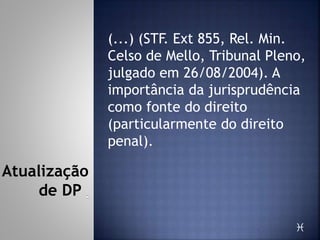(...) (STF. Ext 855, Rel. Min.
Celso de Mello, Tribunal Pleno,
julgado em 26/08/2004). A
importância da jurisprudência
como fonte do direito
(particularmente do direito
penal).

Atualização
de DP
 