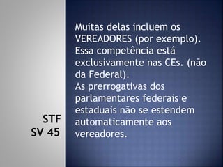 Muitas delas incluem os
VEREADORES (por exemplo).
Essa competência está
exclusivamente nas CEs. (não
da Federal).
As prerrogativas dos
parlamentares federais e
estaduais não se estendem
automaticamente aos
vereadores.
STF
SV 45
 