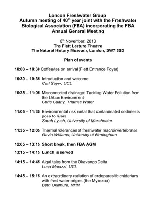 London Freshwater Group
Autumn meeting of 40th
year joint with the Freshwater
Biological Association (FBA) incorporating the FBA
Annual General Meeting
8th
November, 2013
The Flett Lecture Theatre
The Natural History Museum, London, SW7 5BD
Plan of events
10:00 – 10:30 Coffee/tea on arrival (Flett Entrance Foyer)
10:30 – 10:35 Introduction and welcome
Carl Sayer, UCL
10:35 – 11:05 Misconnected drainage: Tackling Water Pollution from
the Urban Environment
Chris Carthy, Thames Water
11:05 – 11:35 Environmental risk metal that contaminated sediments
pose to rivers
Sarah Lynch, University of Manchester
11:35 – 12:05 Thermal tolerances of freshwater macroinvertebrates
Gavin Williams, University of Birmingham
12:05 – 13:15 Short break, then FBA AGM
13:15 – 14:15 Lunch is served
14:15 – 14:45 Algal tales from the Okavango Delta
Luca Marazzi, UCL
14:45 – 15:15 An extraordinary radiation of endoparasitic cnidarians
with freshwater origins (the Myxozoa)
Beth Okamura, NHM
 
