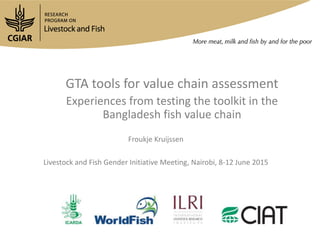 GTA tools for value chain assessment
Experiences from testing the toolkit in the
Bangladesh fish value chain
Froukje Kruijssen
Livestock and Fish Gender Initiative Meeting, Nairobi, 8-12 June 2015
 