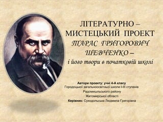 ЛІТЕРАТУРНО –
МИСТЕЦЬКИЙ ПРОЕКТ
ТАРАС ГРИГОРОВИЧ
ШЕВЧЕНКО –
і його твори в початковій школі
Автори проекту: учні 4-А класу...