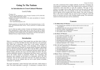1
Going To The Nations
An Introduction to Cross-Cultural Missions
Lois K Fuller
4th
edition, 2011
This book was first published by Africa Christian Textbooks (ACTS), MB 2020,
Bukuru 930008, Plateau State, Nigeria.
Reissued in this format with permission of the author and publisher by Tamarisk
Publications, 2014
web: www.opaltrust.org
email: tamariskbooks@yahoo.co.uk
Scripture quotations are from the Holy Bible, New International Version, © 1973,
1978, 1984 International Bible Society. Used by permission of Zondervan Bible
Publishers.
Lois K. Fuller has taught in schools of mission and theological colleges across
many denominations in Nigeria. She served for some years as Dean of Nigeria
Evangelical Missionary Institute (NEMI). She returned to Canada where she earned
her doctorate in New Testament. She is now married (to Tom Dow) and teaches at
McMaster Divinity College in Hamilton, Ontario, Canada.
Introduction
What is a missionary anyway? Some people have got their idea of what a
missionary is, not from the Bible but from what they have seen and heard.
They think that a missionary comes from a rich country, advanced in
education and technology. Because of the advantages of his culture, he
comes to help those less fortunate by starting schools, hospitals, agricultural
projects, and also preaching the gospel. But is that the Bible’s picture? The
first missionaries were Jews, from an oppressed and poor nation under the
Roman Empire, and their aim was to win that empire for Christ. The new,
mission-established churches in Macedonia and Greece had to send relief
aid to the mother church in Jerusalem! Wealth, race, technology and
education were certainly not the basis of a missionary call in the New
Testament. The real basis is that those who have the gospel must share it
with those who do not, whether they are rich or poor, proud or humble,
“advanced” or “primitive”.
The word “missionary” comes from the Latin word mitto, which means to
send. The Greek equivalent is apostello. A missionary is someone who is
Going to the Nations
2
sent with a commission from a higher authority. In the New Testament, the
word apostle is sometimes used of the original twelve witnesses of Christ’s
resurrection. God used them to write the scriptures. This type of eye-
witness is no longer with us today. But the word was also used for men like
Barnabas and Silas, who were apostles in the sense of missionaries. This
kind of apostle will be needed until Christ returns. The work of missions,
then, is the work of people who are sent by God to bring his word and
power of salvation into the world. Sending implies going. The missionary
cannot sit at home and carry out his commission.
Contents
1. The Biblical Basis Of Missions.......................................................................... 3
A. THE MISSIONARY PURPOSE OF GOD AS REVEALED IN THE OLD
TESTAMENT.........................................................................................................3
B. MISSIONS AND THE LIFE AND TEACHING OF CHRIST .................................6
C. THE HOLY SPIRIT AND MISSIONS ...................................................................12
D. THE CHURCH AS A MISSIONARY CHURCH...................................................14
E. THE GOSPEL FOR ALL PEOPLE.........................................................................17
2. The History Of Missions.................................................................................. 20
A. THE APOSTOLIC PERIOD: AD 30 - 100..............................................................20
B. THE EARLY CHURCH: AD 100-313 ....................................................................23
C. MISSIONS FROM AD 313 TO 1000......................................................................25
D. THE ENCOUNTER WITH ISLAM........................................................................31
E. REFORMATION PERIOD: 1300-1700 ..................................................................35
F. EARLY PROTESTANT MISSIONARY SOCIETIES: 1600-1850.........................38
G. MODERN MISSIONS: 1850 – TODAY.................................................................40
3. The Call And Preparation Of A Missionary.................................................. 48
A. WHO IS A MISSIONARY?....................................................................................48
B. QUALIFICATIONS OF A MISSIONARY.............................................................48
C. THE MISSIONARY CALL.....................................................................................52
D. GETTING MISSIONARY TRAINING ..................................................................56
E. FINDING A MISSION TO SERVE WITH.............................................................57
4. Mission Theory And Strategy ......................................................................... 61
A. CULTURAL DISTANCE IN EVANGELISM........................................................61
B. CONTEXTUALIZATION.......................................................................................61
C. CHURCH GROWTH THEORY .............................................................................64
D. UNREACHED PEOPLES.......................................................................................67
E. THE SITUATION IN AFRICA...............................................................................68
F. STEPS TO REACHING AN UNREACHED PEOPLE GROUP.............................69
G. SPECIALIZED METHODS....................................................................................72
H. THE LOCAL CHURCH AND MISSIONS.............................................................76
 