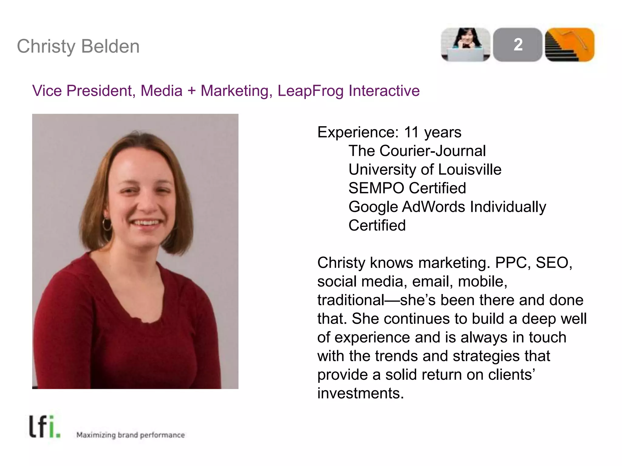 Christy Belden2Vice President, Media + Marketing, LeapFrog InteractiveExperience: 11 years	The Courier-Journal	University of Louisville	SEMPO Certified	Google AdWords Individually 	CertifiedChristy knows marketing. PPC, SEO, social media, email, mobile, traditional—she’s been there and done that. She continues to build a deep well of experience and is always in touch with the trends and strategies that provide a solid return on clients’ investments.