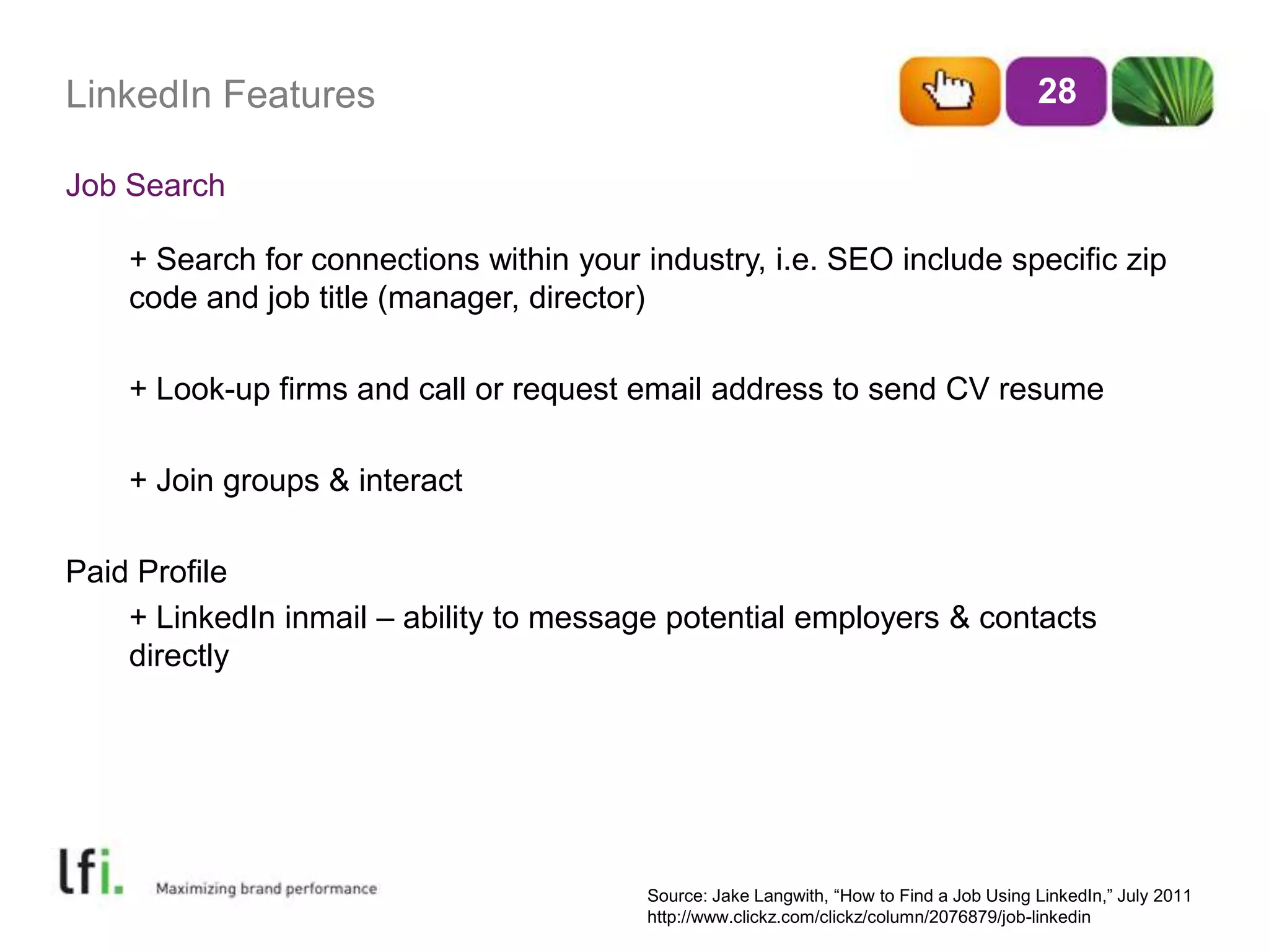 LinkedIn FeaturesJob Search28	+ Search for connections within your industry, i.e. SEO include specific zip 	code and job title (manager, director)	+ Look-up firms and call or request email address to send CV resume	+ Join groups & interactPaid Profile	+ LinkedIn inmail – ability to message potential employers & contacts directlySource: Jake Langwith, “How to Find a Job Using LinkedIn,” July 2011 http://www.clickz.com/clickz/column/2076879/job-linkedin 