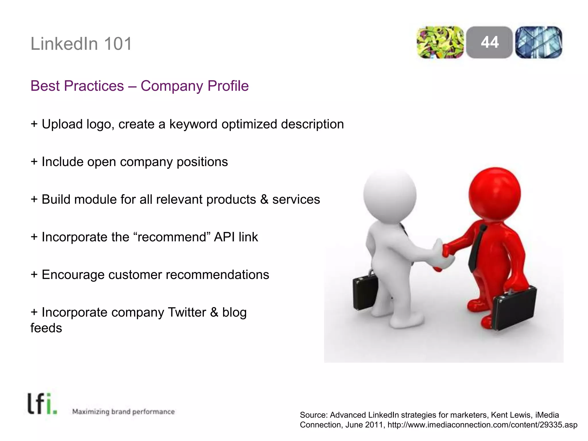 LinkedIn 101Best Practices – Company Profile+ Upload logo, create a keyword optimized description+ Include open company positions+ Build module for all relevant products & services+ Incorporate the “recommend” API link+ Encourage customer recommendations+ Incorporate company Twitter & blog feeds44Source: Advanced LinkedIn strategies for marketers, Kent Lewis, iMedia Connection, June 2011, http://www.imediaconnection.com/content/29335.asp