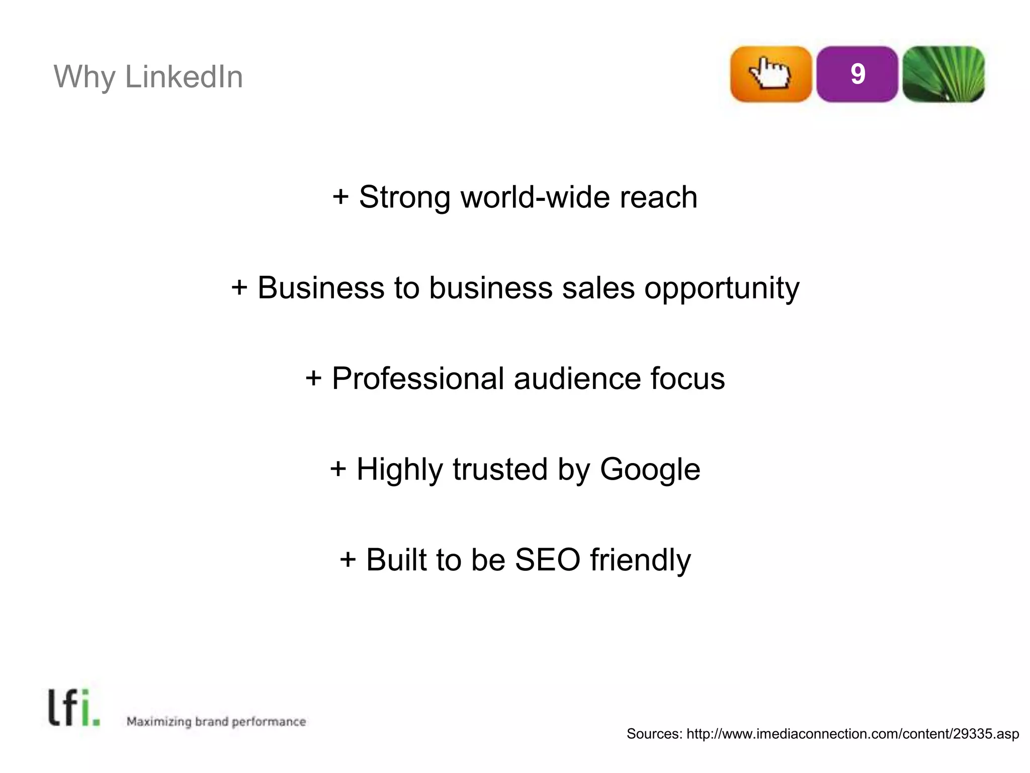 Why LinkedIn+ Strong world-wide reach+ Business to business sales opportunity+ Professional audience focus+ Highly trusted by Google+ Built to be SEO friendly9Sources: http://www.imediaconnection.com/content/29335.asp